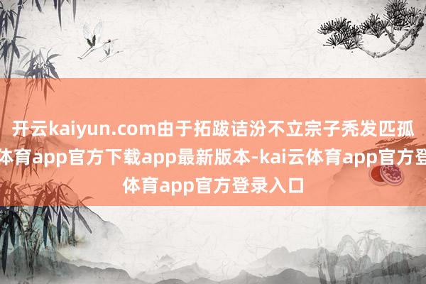 开云kaiyun.com由于拓跋诘汾不立宗子秃发匹孤-kai云体育app官方下载app最新版本-kai云体育app官方登录入口