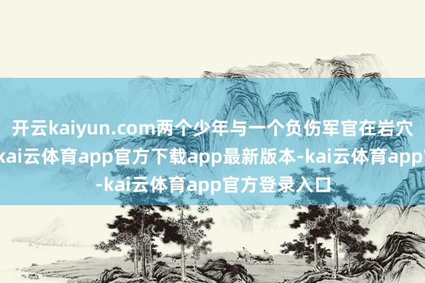 开云kaiyun.com两个少年与一个负伤军官在岩穴里耗到粮绝-kai云体育app官方下载app最新版本-kai云体育app官方登录入口