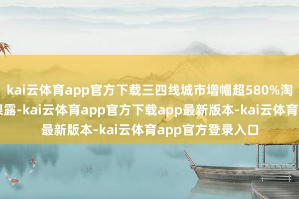 kai云体育app官方下载三四线城市增幅超580%淘宝闪购平台数据裸露-kai云体育app官方下载app最新版本-kai云体育app官方登录入口
